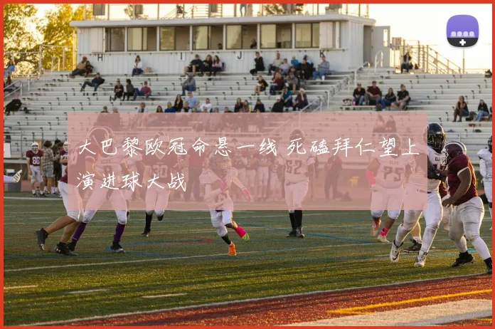 大巴黎欧冠命悬一线 死磕拜仁望上演进球大战
