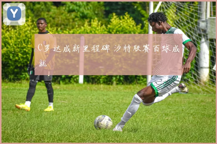 C罗达成新里程碑 沙特联赛百球成就