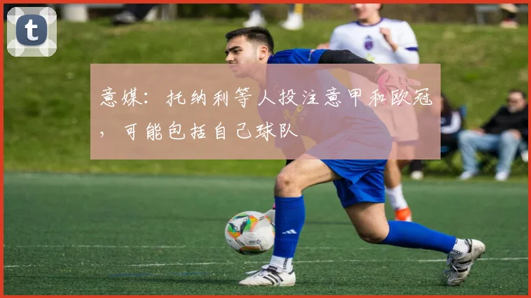 意媒：托纳利等人投注意甲和欧冠，可能包括自己球队