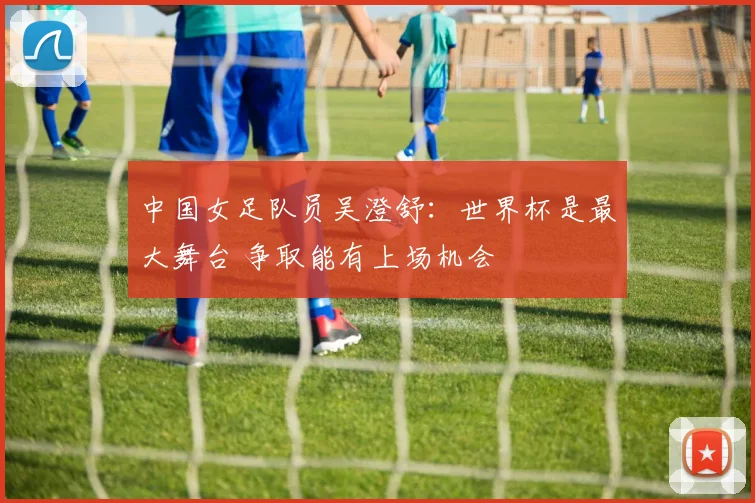 中国女足队员吴澄舒：世界杯是最大舞台 争取能有上场机会