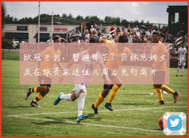 欧冠开打，暂避锋芒？贝林厄姆女友在球员家连住几周后先行离开