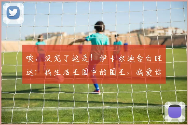 唉，没完了这是！伊卡尔迪告白旺达：我生活王国中的国王，我爱你