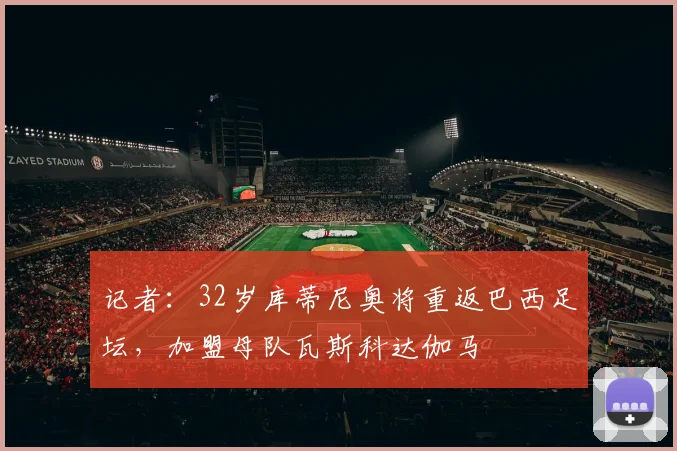 记者：32岁库蒂尼奥将重返巴西足坛，加盟母队瓦斯科达伽马