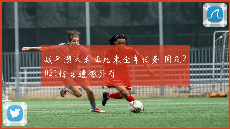 战平澳大利亚结束全年任务 国足2021惊喜遗憾并存