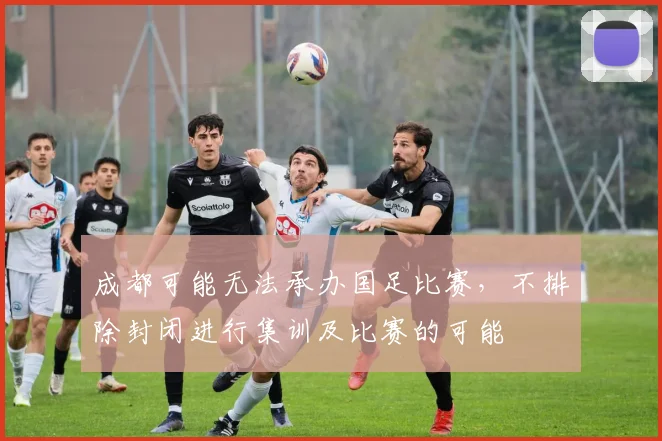 成都可能无法承办国足比赛，不排除封闭进行集训及比赛的可能