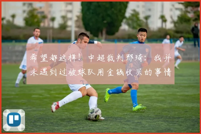 希望都这样！中超裁判邢琦：我并未遇到过被球队用金钱收买的事情