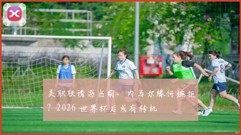 美职联诱惑当前，内马尔缘何婉拒？2026 世界杯后或有转机