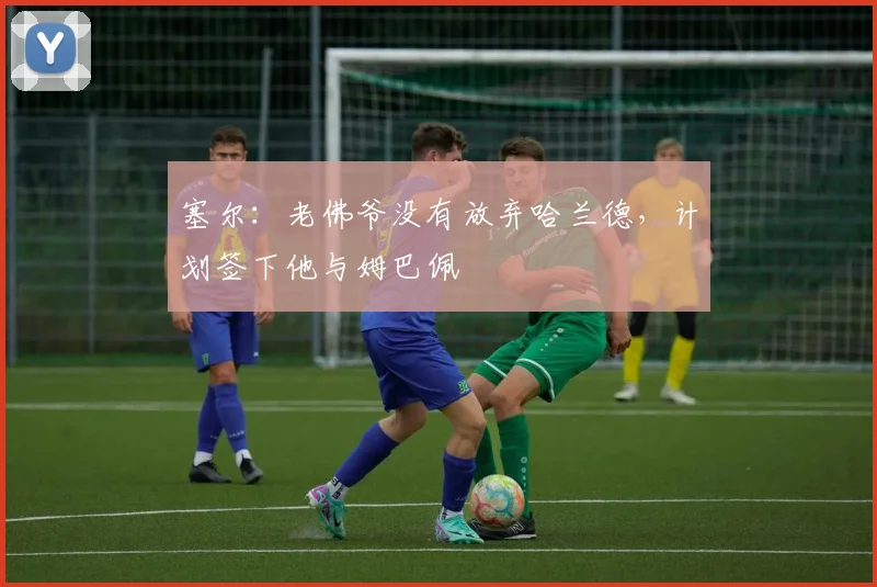 塞尔：老佛爷没有放弃哈兰德，计划签下他与姆巴佩