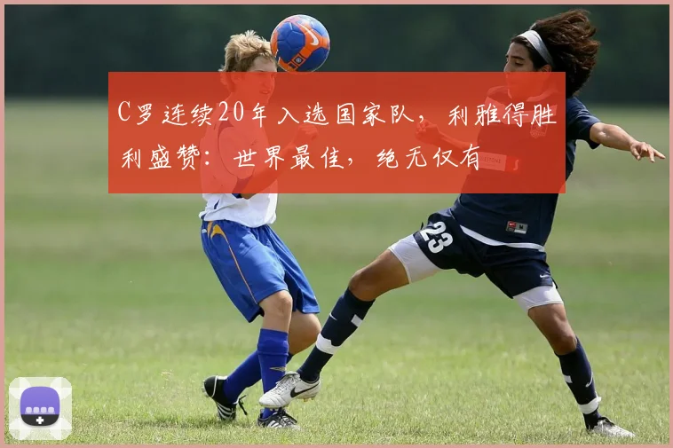 C罗连续20年入选国家队，利雅得胜利盛赞：世界最佳，绝无仅有