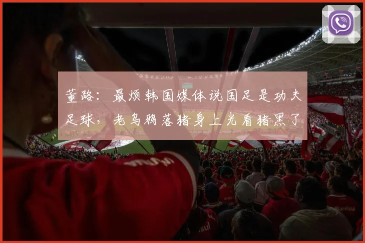 董路：最烦韩国媒体说国足是功夫足球，老乌鸦落猪身上光看猪黑了
