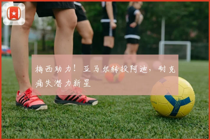 梅西助力！亚马尔转投阿迪，耐克痛失潜力新星