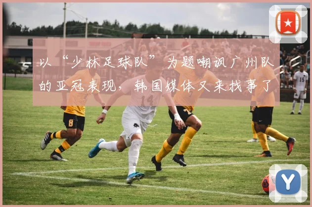 以“少林足球队”为题嘲讽广州队的亚冠表现，韩国媒体又来找事了