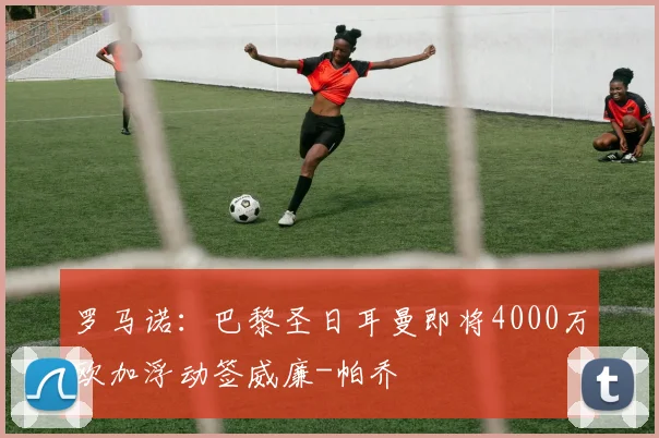 罗马诺：巴黎圣日耳曼即将4000万欧加浮动签威廉-帕乔