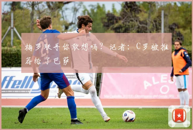 梅罗联手你敢想吗？记者：C罗被推荐给了巴萨