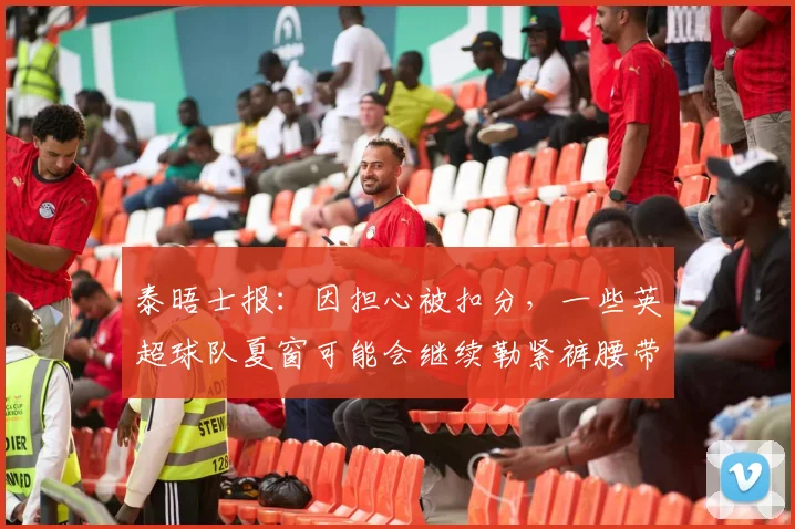 泰晤士报：因担心被扣分，一些英超球队夏窗可能会继续勒紧裤腰带