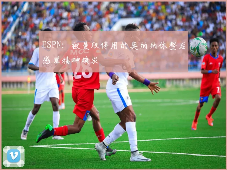 ESPN：被曼联停用的奥纳纳休整后感觉精神焕发