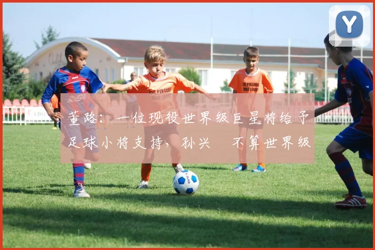 董路：一位现役世界级巨星将给予足球小将支持，孙兴慜不算世界级