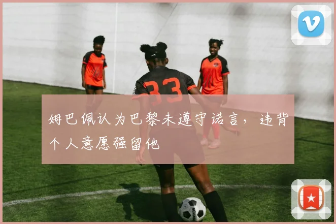 姆巴佩认为巴黎未遵守诺言，违背个人意愿强留他