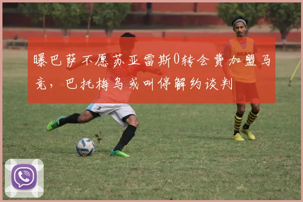 曝巴萨不愿苏亚雷斯0转会费加盟马竞，巴托梅乌或叫停解约谈判