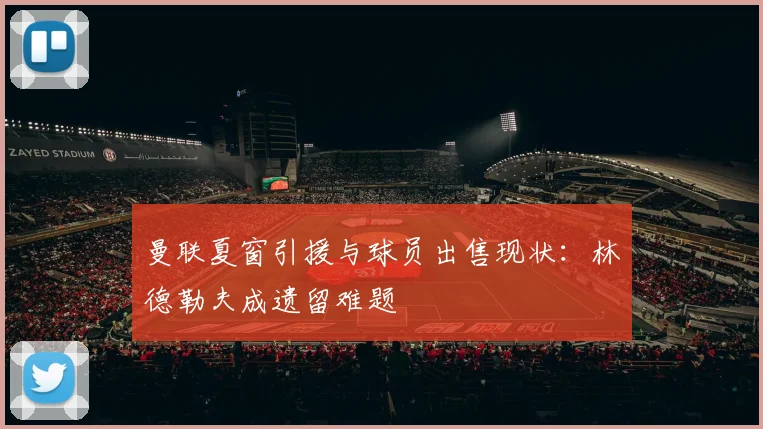 曼联夏窗引援与球员出售现状：林德勒夫成遗留难题