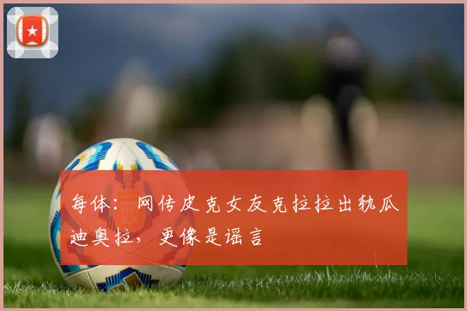 每体：网传皮克女友克拉拉出轨瓜迪奥拉，更像是谣言