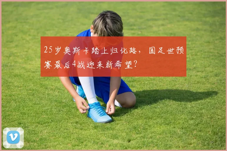 25岁奥斯卡踏上归化路，国足世预赛最后4战迎来新希望？