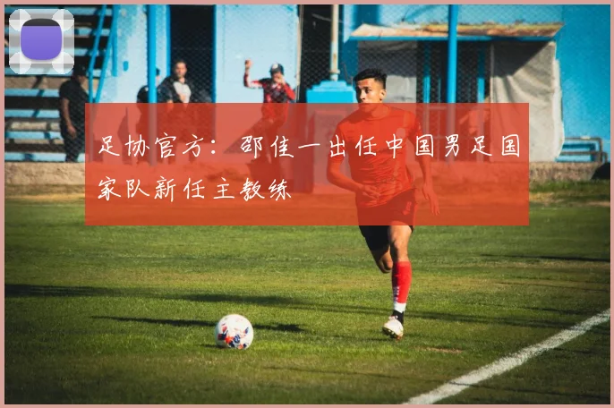 足协官方：邵佳一出任中国男足国家队新任主教练