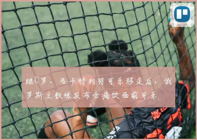 继C罗、洛卡特利将可乐移走后，俄罗斯主教练发布会痛饮面前可乐