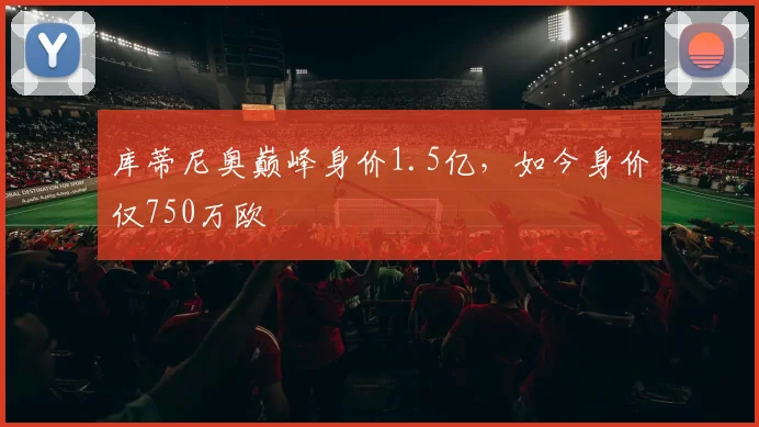 库蒂尼奥巅峰身价1.5亿，如今身价仅750万欧