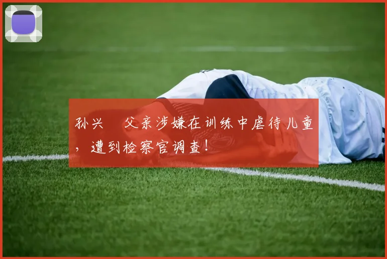 孙兴慜父亲涉嫌在训练中虐待儿童，遭到检察官调查！