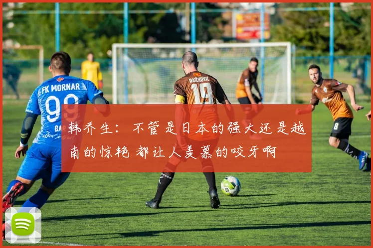 韩乔生：不管是日本的强大还是越南的惊艳 都让人羡慕的咬牙啊