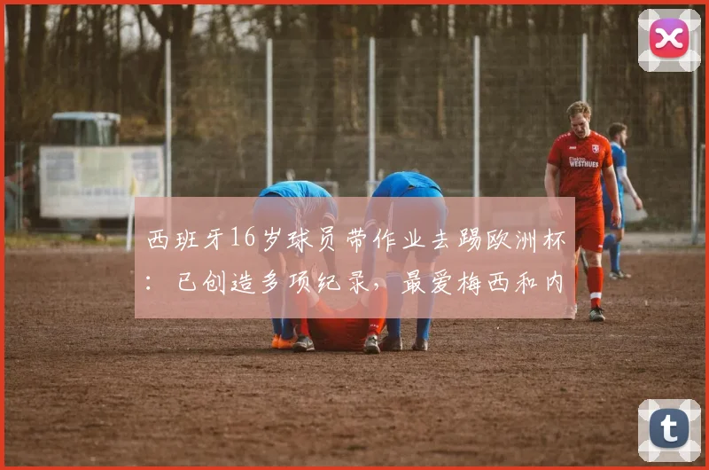 西班牙16岁球员带作业去踢欧洲杯：已创造多项纪录，最爱梅西和内马尔