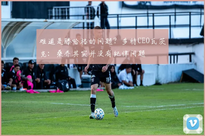 难道是滕哈格的问题？多特CEO瓦茨克：桑乔其实并没有纪律问题