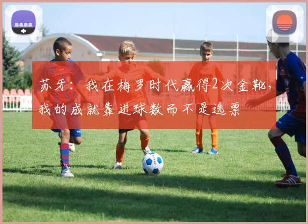 苏牙：我在梅罗时代赢得2次金靴，我的成就靠进球数而不是选票